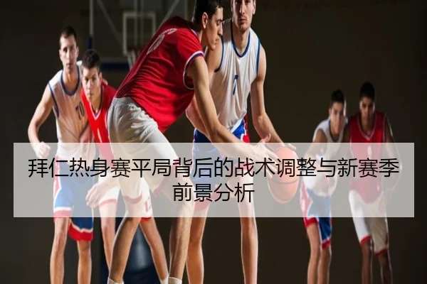 拜仁热身赛平局背后的战术调整与新赛季前景分析