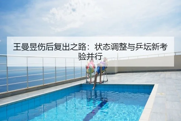 王曼昱伤后复出之路：状态调整与乒坛新考验并行