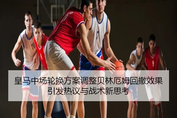 皇马中场轮换方案调整贝林厄姆回撤效果引发热议与战术新思考