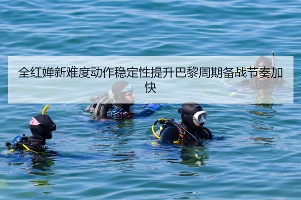 全红婵新难度动作稳定性提升巴黎周期备战节奏加快