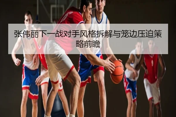 张伟丽下一战对手风格拆解与笼边压迫策略前瞻