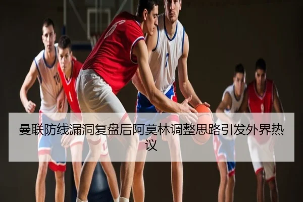 曼联防线漏洞复盘后阿莫林调整思路引发外界热议