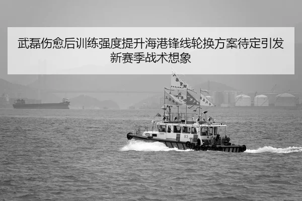 武磊伤愈后训练强度提升海港锋线轮换方案待定引发新赛季战术想象
