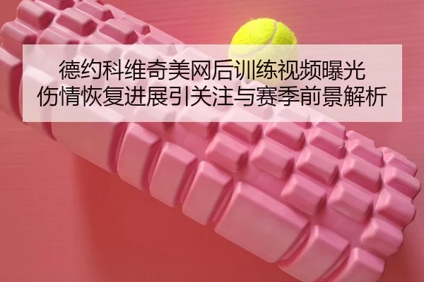 德约科维奇美网后训练视频曝光 伤情恢复进展引关注与赛季前景解析