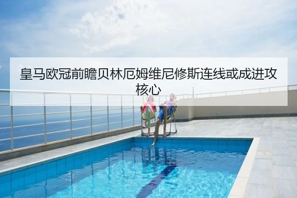 皇马欧冠前瞻贝林厄姆维尼修斯连线或成进攻核心