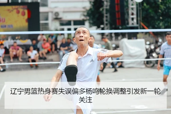辽宁男篮热身赛失误偏多杨鸣轮换调整引发新一轮关注