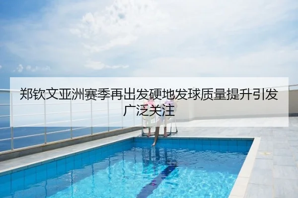 郑钦文亚洲赛季再出发硬地发球质量提升引发广泛关注