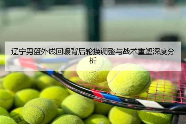 辽宁男篮外线回暖背后轮换调整与战术重塑深度分析